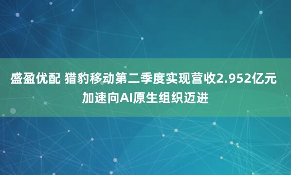 盛盈优配 猎豹移动第二季度实现营收2.952亿元 加速向AI原生组织迈进