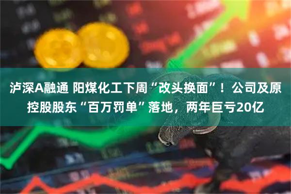 泸深A融通 阳煤化工下周“改头换面”！公司及原控股股东“百万罚单”落地，两年巨亏20亿