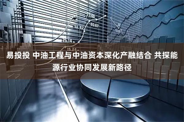 易投投 中油工程与中油资本深化产融结合 共探能源行业协同发展新路径