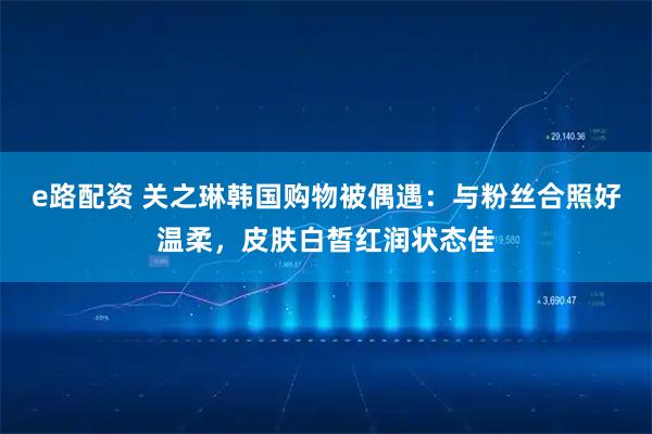 e路配资 关之琳韩国购物被偶遇：与粉丝合照好温柔，皮肤白皙红润状态佳
