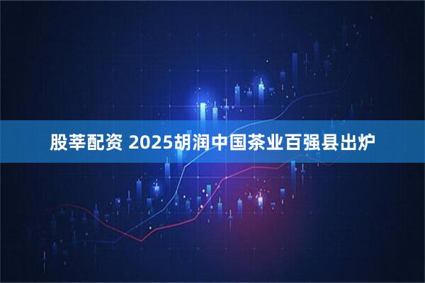 股莘配资 2025胡润中国茶业百强县出炉