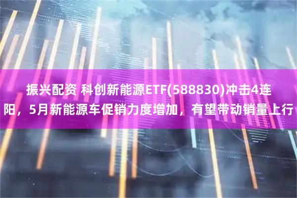 振兴配资 科创新能源ETF(588830)冲击4连阳，5月新能源车促销力度增加，有望带动销量上行