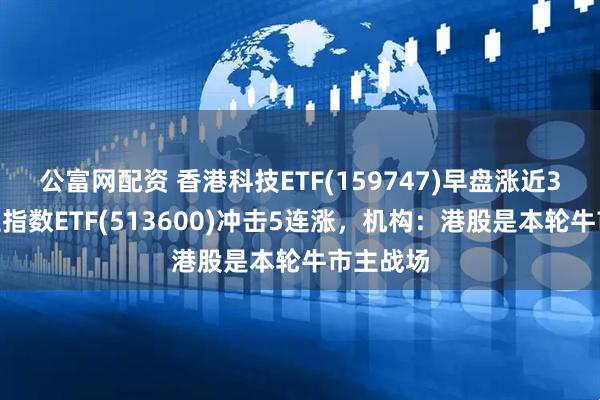 公富网配资 香港科技ETF(159747)早盘涨近3%，恒生指数ETF(513600)冲击5连涨，机构：港股是本轮牛市主战场