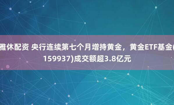 雅休配资 央行连续第七个月增持黄金，黄金ETF基金(159937)成交额超3.8亿元