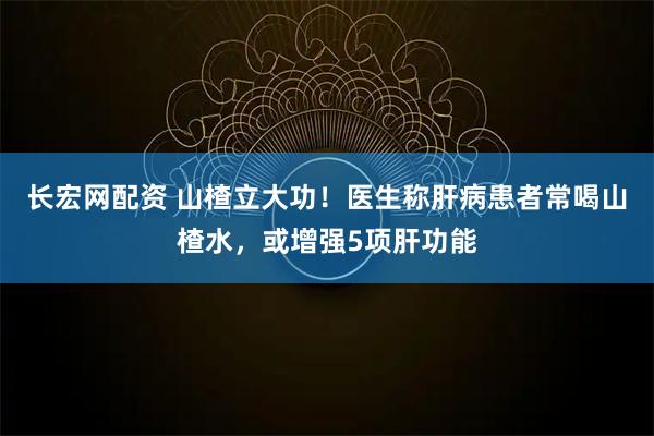 长宏网配资 山楂立大功！医生称肝病患者常喝山楂水，或增强5项肝功能