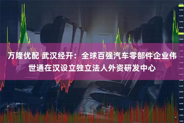 万隆优配 武汉经开：全球百强汽车零部件企业伟世通在汉设立独立法人外资研发中心