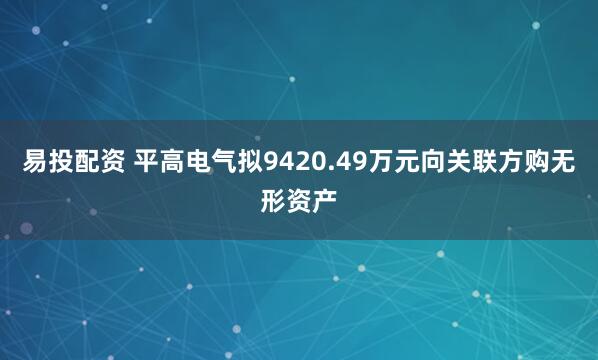 易投配资 平高电气拟9420.49万元向关联方购无形资产