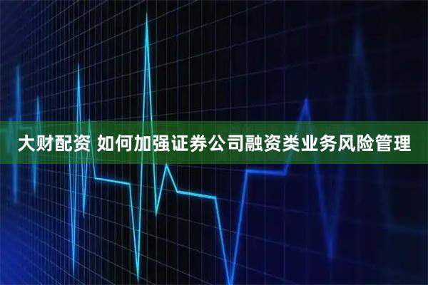 大财配资 如何加强证券公司融资类业务风险管理