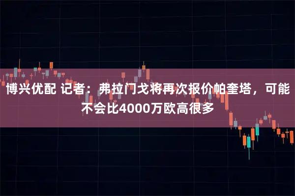 博兴优配 记者：弗拉门戈将再次报价帕奎塔，可能不会比4000万欧高很多