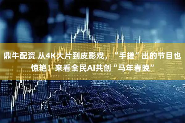 鼎牛配资 从4K大片到皮影戏，“手搓”出的节目也惊艳！来看全民AI共创“马年春晚”