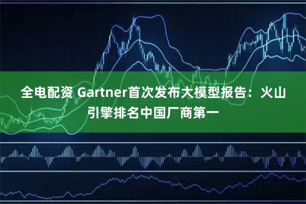 全电配资 Gartner首次发布大模型报告：火山引擎排名中国厂商第一
