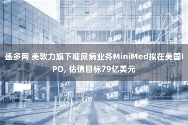盛多网 美敦力旗下糖尿病业务MiniMed拟在美国IPO, 估值目标79亿美元
