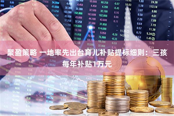 聚盈策略 一地率先出台育儿补贴提标细则：三孩每年补贴1万元