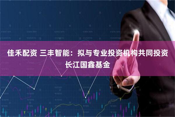 佳禾配资 三丰智能：拟与专业投资机构共同投资长江国鑫基金