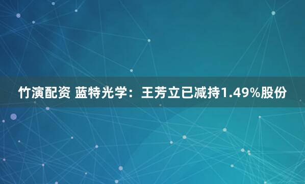 竹演配资 蓝特光学：王芳立已减持1.49%股份